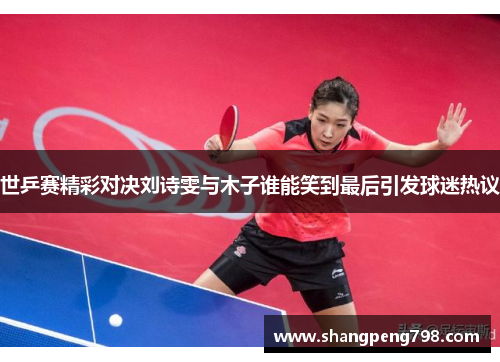 世乒赛精彩对决刘诗雯与木子谁能笑到最后引发球迷热议