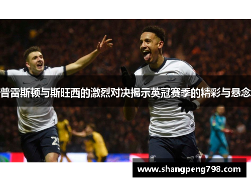 普雷斯顿与斯旺西的激烈对决揭示英冠赛季的精彩与悬念