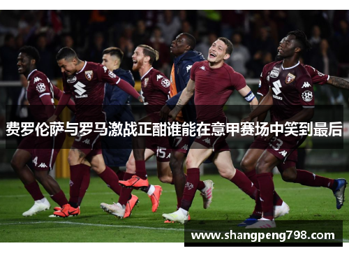 费罗伦萨与罗马激战正酣谁能在意甲赛场中笑到最后